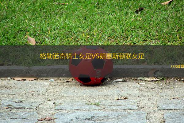 格勒諾奇騎士女足VS朗塞斯頓聯(lián)女足